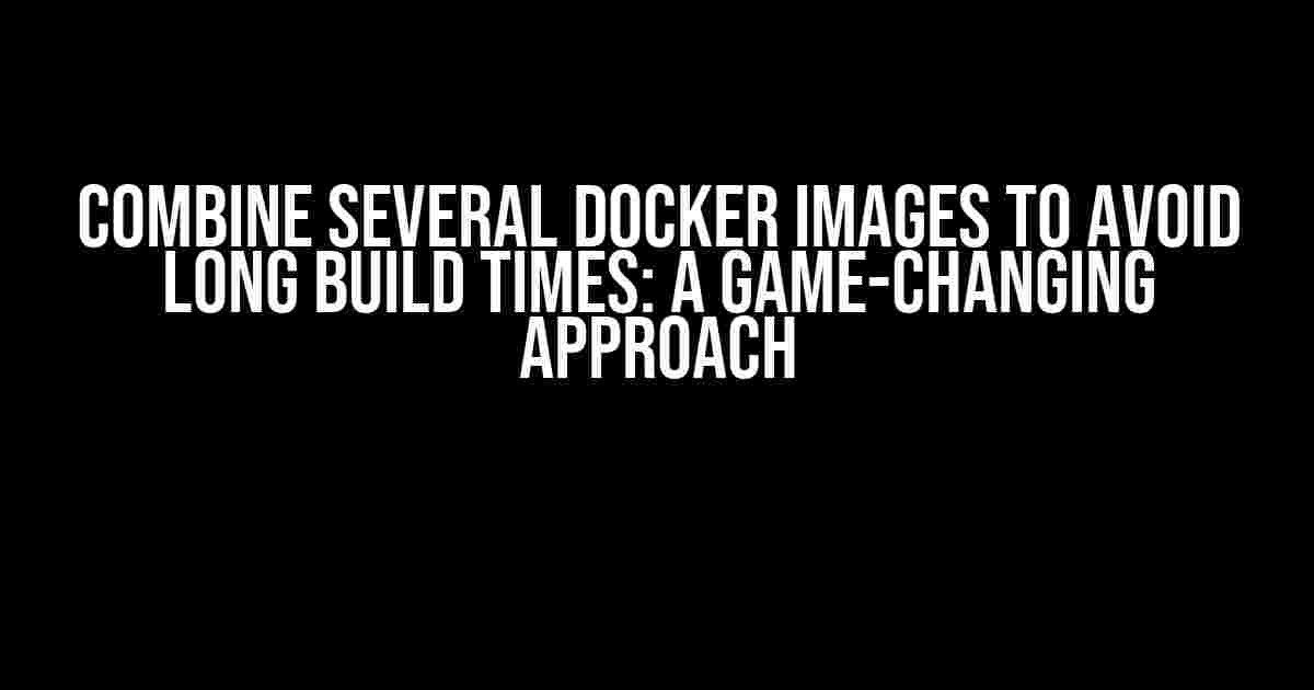 Combine Several Docker Images to Avoid Long Build Times: A Game-Changing Approach